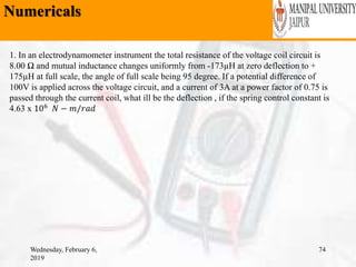 Numericals
Wednesday, February 6,
2019
74
1. In an electrodynamometer instrument the total resistance of the voltage coil circuit is
8.00 Ω and mutual inductance changes uniformly from -173µH at zero deflection to +
175µH at full scale, the angle of full scale being 95 degree. If a potential difference of
100V is applied across the voltage circuit, and a current of 3A at a power factor of 0.75 is
passed through the current coil, what ill be the deflection , if the spring control constant is
4.63 x 106
𝑁 − 𝑚/𝑟𝑎𝑑
 