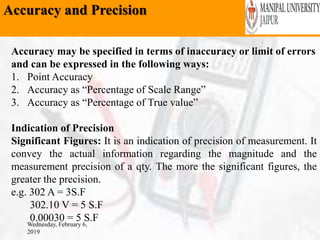 Accuracy and Precision
Wednesday, February 6,
2019
Accuracy may be specified in terms of inaccuracy or limit of errors
and can be expressed in the following ways:
1. Point Accuracy
2. Accuracy as “Percentage of Scale Range”
3. Accuracy as “Percentage of True value”
Indication of Precision
Significant Figures: It is an indication of precision of measurement. It
convey the actual information regarding the magnitude and the
measurement precision of a qty. The more the significant figures, the
greater the precision.
e.g. 302 A = 3S.F
302.10 V = 5 S.F
0.00030 = 5 S.F
 
