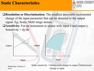 Static Characteristics
Wednesday, February 6,
2019
Resolution or Discrimination: The smallest detectable incremental
change of the input parameter that can be detected in the output
signal. Eg; Scale, Multi range meters.
Sensitivity: For an instrument or sensor with input x and output y.
Sensitivity = dy/dx
output
Input Input
output
Static sensitivity = Infinitesimal change in output /infinitesimal
change in input
 