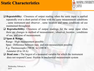 Static Characteristics
Wednesday, February 6,
2019
 Repeatability: Closeness of output reading when the same input is applied
repeatedly over a short period of time with the same measurement conditions
, same instrument and observer , same location and same conditions od use
maintained throughout.
 Reproducibility: Closeness of output readings for the same input when
there are changes in method of measurement , observer, location , conditions
of use, and time of measurement.
 Span & Range:
Range : High measurement possible
Span : Difference between max. and min measurement possible
E.g. Thermocouple (700 0C to 1200 0C)
Ammeter (0 to 10 A)
 Dead zone : The largest of a measured variable for which the instrument
does not respond Cause: friction in mechanical measurement system
 