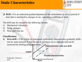 Static Characteristics
Wednesday, February 6,
2019
 Drift : It is an undesired gradual departure of the instrument o/p over a period of
time that is unrelated to changes in i/p , operating conditions or load.
The drift may be caused by the following factors:
1) Mechanical vibrations
2) Temp. changes
3) Wear and Tear etc.
Classification:
1) Zero drift : If the whole of instrument calibration/ characterstics gradually shifts
one by same amount. It may be due to presence set or slippage and can be
corrected by shifting pointer position.
output
Zero
Normal characteristics
Characteristics with zero drift
 