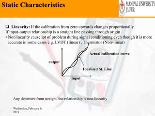Static Characteristics
Wednesday, February 6,
2019
 Linearity: If the calibration from zero upwards changes proportionally.
If input-output relationship is a straight line passing through origin
• Nonlinearity cause lot of problem during signal conditioning even though it is more
accurate in some cases e.g. LVDT (linear) , Thermistor (Non-linear)
output
Input
Idealised St. Line
Actual calibration curve
Any departure from straight line relationship is non-linearity
 