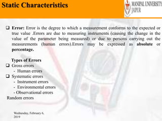 Static Characteristics
Wednesday, February 6,
2019
 Error: Error is the degree to which a measurement conforms to the expected or
true value .Errors are due to measuring instruments (causing the change in the
value of the parameter being measured) or due to persons carrying out the
measurements (human errors).Errors may be expressed as absolute or
percentage.
Types of Errors
 Gross errors
- Human errors
 Systematic errors
- Instrument errors
- Environmental errors
- Observational errors
Random errors
 