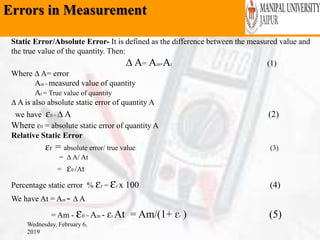 Errors in Measurement
Wednesday, February 6,
2019
Static Error/Absolute Error- It is defined as the difference between the measured value and
the true value of the quantity. Then:
∆ A= Am-At (1)
Where ∆ A= error
Am = measured value of quantity
At = True value of quantity
∆ A is also absolute static error of quantity A
we have ɛ0 = ∆ A (2)
Where ɛ0 = absolute static error of quantity A
Relative Static Error
ɛr = absolute error/ true value (3)
= ∆ A/ At
= ɛ0 /At
Percentage static error % ɛr = ɛr x 100 (4)
We have At = Am - ∆ A
= Am - ɛ0 = Am - ɛr At = Am/(1+ ɛr ) (5)
 