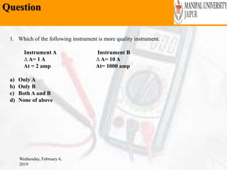 Question
Wednesday, February 6,
2019
1. Which of the following instrument is more quality instrument.
Instrument A Instrument B
∆ A= 1 A ∆ A= 10 A
At = 2 amp At= 1000 amp
a) Only A
b) Only B
c) Both A and B
d) None of above
 