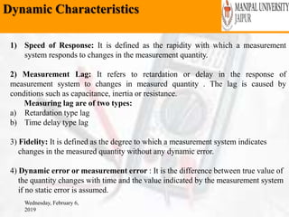 Dynamic Characteristics
Wednesday, February 6,
2019
1) Speed of Response: It is defined as the rapidity with which a measurement
system responds to changes in the measurement quantity.
2) Measurement Lag: It refers to retardation or delay in the response of
measurement system to changes in measured quantity . The lag is caused by
conditions such as capacitance, inertia or resistance.
Measuring lag are of two types:
a) Retardation type lag
b) Time delay type lag
3) Fidelity: It is defined as the degree to which a measurement system indicates
changes in the measured quantity without any dynamic error.
4) Dynamic error or measurement error : It is the difference between true value of
the quantity changes with time and the value indicated by the measurement system
if no static error is assumed.
 