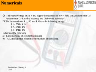 Numericals
Wednesday, February 6,
2019
 The output voltage of a 5 V DC supply is measured as 4.9 V. Find (1) Absolute error (2)
Percent error (3) Relative accuracy and (4) Percent accuracy
 The three resistors R1 , R2 and R3 have the following ratings:
R1= 25Ω± 4 %
R2= 65Ω± 4%
R3= 45Ω± 4%
Determine the following
a) Limiting value of resultant resistance
b) % Limiting error of series combinations of resistance.
 