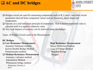  AC and DC bridges
Wednesday, February 6,
2019
 Bridges circuit are used for measuring components such as R, L and C and other circuit
parameters derived from component values such as frequency, phase angle and
temperature.
 Operate on a null indication principle (Comparison). That is known (standard) value is
adjusted until it is equal to unknown value
 Very high degrees of accuracy can be achieved using the bridges
Types of Bridge Circuits used in the Measurement
DC Bridges
 Low Resistance Measurement High Resistance Measurement
Ammeter Voltmeter method Direct Deflection Method
Kelvin Double Bridge Method Loss of Charge Method
Potentiometer method Megohm Bridge
 Medium Resistance Measurement Meggar
Ammeter voltmeter method
Substitution Method
Wheatstone bridge method
 