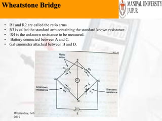 Wheatstone Bridge
Wednesday, February 6,
2019
• R1 and R2 are called the ratio arms.
• R3 is called the standard arm containing the standard known resistance.
• R4 is the unknown resistance to be measured.
• Battery connected between A and C.
• Galvanometer attached between B and D.
 