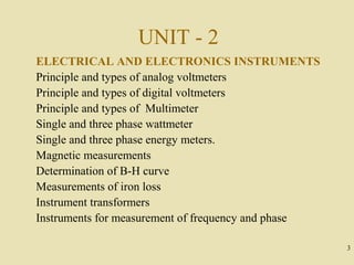 UNIT - 2
ELECTRICAL AND ELECTRONICS INSTRUMENTS
Principle and types of analog voltmeters
Principle and types of digital voltmeters
Principle and types of Multimeter
Single and three phase wattmeter
Single and three phase energy meters.
Magnetic measurements
Determination of B-H curve
Measurements of iron loss
Instrument transformers
Instruments for measurement of frequency and phase

                                                     3
 