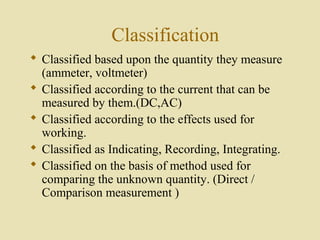 Classification
 Classified based upon the quantity they measure
  (ammeter, voltmeter)
 Classified according to the current that can be
  measured by them.(DC,AC)
 Classified according to the effects used for
  working.
 Classified as Indicating, Recording, Integrating.
 Classified on the basis of method used for
  comparing the unknown quantity. (Direct /
  Comparison measurement )
 
