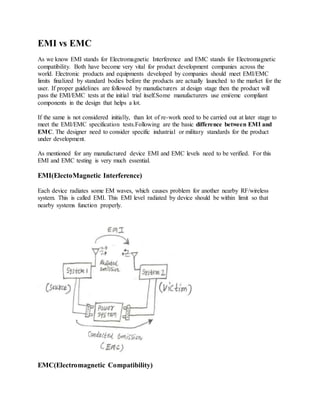 EMI vs EMC
As we know EMI stands for Electromagnetic Interference and EMC stands for Electromagnetic
compatibility. Both have become very vital for product development companies across the
world. Electronic products and equipments developed by companies should meet EMI/EMC
limits finalized by standard bodies before the products are actually launched to the market for the
user. If proper guidelines are followed by manufacturers at design stage then the product will
pass the EMI/EMC tests at the initial trial itself.Some manufacturers use emi/emc compliant
components in the design that helps a lot.
If the same is not considered initially, than lot of re-work need to be carried out at later stage to
meet the EMI/EMC specification tests.Following are the basic difference between EMI and
EMC. The designer need to consider specific industrial or military standards for the product
under development.
As mentioned for any manufactured device EMI and EMC levels need to be verified. For this
EMI and EMC testing is very much essential.
EMI(ElectoMagnetic Interference)
Each device radiates some EM waves, which causes problem for another nearby RF/wireless
system. This is called EMI. This EMI level radiated by device should be within limit so that
nearby systems function properly.
EMC(Electromagnetic Compatibility)
 