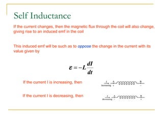 If the current changes, then the magnetic flux through the coil will also change,
giving rise to an induced emf in the coil
This induced emf will be such as to oppose the change in the current with its
value given by
dt
dI
L−=ε
If the current I is increasing, then
If the current I is decreasing, then
Self Inductance
 