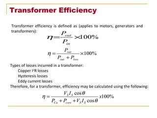 Transformer Efficiency
Transformer efficiency is defined as (applies to motors, generators and
transformers):
%100×=
in
out
P
P
η
%100×
+
=
lossout
out
PP
P
η
Types of losses incurred in a transformer:
Copper I2
R losses
Hysteresis losses
Eddy current losses
Therefore, for a transformer, efficiency may be calculated using the following:
%100
cos
cos
x
IVPP
IV
SScoreCu
SS
θ
θ
η
++
=
 