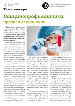 4

Газета ЕМИАС

Самая ожидаемая вакцина будущего –
вакцина от ВИЧ-инфекции.

Ноябрь, (22)

Тема номера

Вакцинопрофилактика:
«Как защитить своего ребенка
от опасностей, проблем и болезней?» – об этом ежедневно думает каждый родитель. И правда, можно ли быть уверенным,
что при встрече с какой-нибудь
инфекцией ваш ребенок готов к
противостоянию?
Сначала давайте разберемся,
что же собой представляет иммунная система человека.
В нее входят лимфатические
узлы, миндалины, вилочковая
железа (тимус), костный мозг, селезенка и лимфоидные образования кишки (пейеровы бляшки).
И объединяет все вышеперечисленное сложная система лимфатических протоков, которая обеспечивает циркуляцию жидкости
– лимфы.
Перед нашей иммунной системой стоит задача распознавать,
разрушать и выводить из организма как проникающие извне
чужеродные агенты, так и образующиеся в самом организме патологически измененные клетки. Иммунная система человека
способна распознать множество
«чужаков». Среди них вирусы,
бактерии, ядовитые вещества растительного или животного происхождения, простейшие, грибы. К
числу врагов относятся также и
мутировавшие клетки человеческого организма, которые превратились в раковые.
Итак, каким образом имунная
система распознает «врагов»?

Фото: istockphoto.com

правила вакцинации

Все дело в том, что каждая
клетка несет в себе уникальную
генетическую инфомацию, присущую только конкретному человеку. Назовем ее «меткой».
Иммунная система проверяет ее,
как паспорт: если есть правильная
метка, значит свой, если метки нет
– чужой. После того, как закончилось распознавание иммунная система переходит к уничтожению
«чужака» – для этого вырабатываются специфические клетки.
Это антитела, которые подходят
к чужакам-антигенам, как ключ к
замку. Антитела прочно связываются с антигеном и ликвидируют
его.
Ни для кого не секрет, что у человека есть врожденный иммунитет. Это своего рода «базовая комплектация» благодаря которой,
нам не страшны, например, болезни, присущие животным.

Но для выживания организма врожденного иммунитета недостаточно. После рождения и во
время грудного вскармливания
ребенок с молоком мамы дополнительно получает материнские антитела, которые дают ему защиту.
Это объясняется тем, что иммунная система мамы более зрелая и
способна быстро реагировать на
инфекцию.
Но рано или поздно настает время, когда противостоять
всем инфекциям организму ребенка приходится самостоятельно. Каждый раз сталкиваясь с новым врагом, иммунная система
вырабатывает новые антитела,
с помощью которых побеждает
инфекцию и запоминает ее. При
следующей встрече организм уже
подготовлен к сражению и быстрее приступает к ликвидации
своего врага. Именно так каждая

 