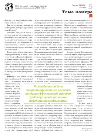 Газета ЕМИАС

20–50 млн жизней – унесла самая известная
эпидемия гриппа «испанка» в 1918–1920 гг.

Ноябрь, (22)

5

Тема номера
болезнь учит нашу иммунную систему чему-то новому.
Так как же быть с опасными
инфекциями, которые угрожают
нашей жизни?
Помните, как учат в школе сначала задачки очень простые и
решения находятся вместе с учителем. Алгоритм выработки правильного действия запоминается
и выучивается, а потом задания
становятся все сложнее и подсказок больше нет.
Точно также можно «научить»
имунную систему человека противостоять инфекциям. Для этого нужно ввести в организм чужеродного агента, но ослабленного,
чтобы его можно было легко победить. После такой встречи имунная система человека будет готова и к отражению более серьезной
атаки.
Вакцина – это и есть тот самый ослабленный чужеродный
агент, специально выведенные
штаммы тяжелых
инфекций, прошед ш ие с о т н и
клинических испытаний. Первый
раз вакцинация
проводится в первые дни жизни ребенка – прививка
против туберкулеза. А с недавних
пор в национальный календарь
прививок вошла еще и вакцина от гепатита В. Затем, согласно
графику, в течение первого года
ребенок получит вакцины от коклюша, дифтерии, столбняка, полиомиелита, кори, эпидемического паротита (свинки) и краснухи.
На формирование иммунного
ответа уйдет от нескольких дней

до нескольких недель. В течение
этого времени могут проявляться
симптомы недомогания, повышение температуры, слабость. О возможных осложнениях вас должен
предупредить врач перед тем, как
проводить вакцинацию. Затем
для поддержания специфического иммунитета потребуется ревакцинация в разном возрасте.
Важно понимать, что вакцина не защищает организм человека на все 100% от инфекции.
Прививка гарантирует вам лишь
более легкое протекание болезни
в случае заражения.
При необходимости экстренной иммунной профилактики инфекционных болезней, например
клещевого энцефалита или бешенства, можно вводить в организм уже готовые антитела. Это
обеспечит кратковременную защиту организма.
У любого педиатра вы можете ознакомиться с национальным

язва, клещевой энцефалит, желтая
лихорадка и многие другие.
Поэтому когда вы собираетесь поехать отдыхать в экзотическую
страну, уточните, нужна ли вам
профилактическая вакцинация.
Иначе вдобавок к испорченному
отдыху придется самостоятельно оплачивать еще и расходы на
лечение, если страховая компания сочтет риск путешествия без
вакцинации вашей личной ответственностью.
К слову сказать, федеральным
законом «Об иммунопрофилактике инфекционных болезней»
предусмотрен добровольный отказ от вакцинации: «Граждане РФ
при осуществлении иммунопрофилактики имеют право на отказ
от профилактических прививок».
Никто не может заставить вас сделать себе или своим детям прививки. Но отказ от вакцинации
обязательно нужно подтвердить в
письменной форме и прикрепить
его к амбулаторной карте ребенка.
Отказ от вакцинации не может стать
причиной отказа
в приеме ребенка
в детский сад или
школу.
Ва ж но пон имать, что иммунитет человека складывается не только из
введения вакцин и сывороток.
Большую роль в формировании
«защитного барьера» играют правильноеи сбалансированное питание, хороший сон, занятия
спортом, закаливания и, как это
не банально, хорошее настроение.

На сегодняшний день
вакцинопрофилактика является
наиболее эффективным способом
предотвращения различных
инфекционных заболеваний
календарем прививок. В нем приведен перечень вакцин, используемых для людей, которые находятся в определенных группах риска.
К ним относятся, например, лица,
выезжающие в регионы с неблагоприятной эпидемиологической
обстановкой. Среди болезней,
которые таким образом можно
предупредить, чума, туляремия,
бешенство, бруцеллез, сибирская

Текст подготовила
Александра Прасолова

 