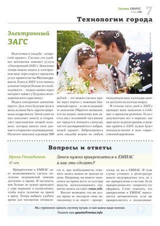 7
Технологии города
Газета ЕМИАС

Ноябрь, (22)

Фото: istockphoto.com

Электронный

ЗАГС

Подготовка к свадьбе - непростой процесс. Сделать его удобнее москвичам поможет услуга
«Электронный ЗАГС». Заявление
теперь можно подать в электронном виде через портал городских
услуг правительства Москвы pgu.
mos.ru. Ехать в ЗАГС и отстаивать
длинные очереди больше нет необходимости – подача заявки через
интернет займет у будущих молодоженов всего пару минут.
Подать электронное заявление
просто. Для этого будущие муж и
жена должны быть зарегистрированы на pgu.mos.ru. Затем один из
них заполняет анкету и отправляет приглашение второй половине, которая вносит свои данные и отправляет подтверждение.
Оплатите пошлину в размере 200

рублей – это можно сделать прямо через портал с помощью банковской карты – и смело подавайте заявление. Обратите внимание,
что на подачу заявления вам дается два с половиной часа (иначе
все придется начинать сначала),
так что договаривайтесь с избранницей заранее. Забронировать
день свадьбы можно на любую

подходящую дату: календарь записи доступен на полгода вперед.
В течение пяти дней в ЗАГСе
проверят ваше заявление и сообщат о принятом решении. Если с
документами все в порядке, вас
пригласят на регистрацию, и впервые прийти в ЗАГС нужно будет
непосредственно в день торжественной церемонии.

Вопросы и ответы
Ирина Геннадьевна
47 лет
Прикрепление к ЕМИАС дает возмозможность сделать получение медицинской помощи
доступнее и проще. В частности,
вам больше не нужно приходить
с утра пораньше в поликлинику,
чтобы взять талончик на прием
к врачу. Теперь выбрать удобное
время для посещения специали-

Зачем нужно прикрепляться к ЕМИАС
и как это сделать?
ста и, при необходимости, отменить запись можно не выходя из
дома. Например, вы можете записаться на прием всего за полторы
минуты, воспользовавшись сервисом записи на сайте emias.info.
Вполне возможно, что вы долгое время не посещали свою поликлинику и не знаете - прикре-

плены ли вы к ЕМИАС. В этом
случае уточните в регистратуре
вашего медучрждения, есть ли у
вас прикрепление к системе. Если
прикрепления нет - попросите его
оформить. Стоит отметить, что
прикрепление к ЕМИАС выполняется автоматически, если вы
прикрепляетесь к поликлинике.

Мы стремимся сделать систему лучше, и нам важно ваше мнение.
Пишите нам gazeta@emias.info

 