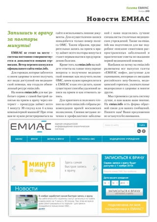 Газета ЕМИАС

Ноябрь, (22)

Новости ЕМИАС
Запишись к врачу
за полторы
минуты!
ЕМИАС не стоит на месте –
система постоянно совершенствуется и дополняется новыми сервисами. Ветер перемен коснулся и
официального сайта emias.info.
Для горожан, которые заботятся
о своем здоровье и хотят получать
все виды доступной им медицинской помощи, мы создали обновленный ресурс emias.info.
На новом emias.info для вас работает сервис с самой быстрой записью на прием к врачу через интернет – процедура займет всего
1 минуту 30 секунд или 4 клика
компьютерной мышкой! При этом
вам не нужно регистрироваться на

сайте и использовать лишние документы. Для осуществления записи
понадобится только номер полиса ОМС. Таким образом, предварительная запись на прием к врачу займет всего полторы минуты и
станет первым шагом к предупреждению болезни.
Кроме того, на emias.info вы найдете ответы на самые популярные
вопросы о получении медицинской помощи: как получить полис
ОМС, зачем нужно прикрепляться
к ЕМИАС и как это сделать, какие
существуют способы удаленной записи на прием и как отменить запись.
Для приятного и полезного чтения на сайте emias.info собраны рекомендации врачей московских
поликлиник. Своими метдами лечения и профилактики заболева-

ний с нами поделились лучшие
специалисты столичных медицинских учреждений. Также на emias.
info мы подготовили для вас подробное описание симптомов распространенных заболеваний и
практические советы по оказанию
первой медицинской помощи.
Вдобавок ко всему на emias.info
размещены все выпуски газеты
«ЕМИАС инфо», доступные для
скачивания, интервью со звездами
российского шоу-бизнеса, медицинский гороскоп, увлекательные
видеоролики о здоровье и многое
другое.
Мы стремимся сделать систему
лучше, и нам важно ваше мнение.
На еmias.info есть форма обратной связи для ваших сообщений.
Пишите нам! Ваши предложения
не останутся без внимания.

 