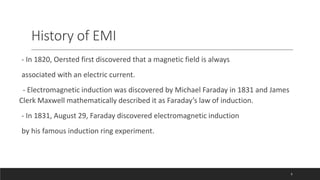 History of EMI
- In 1820, Oersted first discovered that a magnetic field is always
associated with an electric current.
- Electromagnetic induction was discovered by Michael Faraday in 1831 and James
Clerk Maxwell mathematically described it as Faraday’s law of induction.
- In 1831, August 29, Faraday discovered electromagnetic induction
by his famous induction ring experiment.
6
 