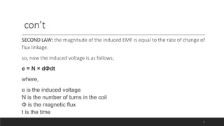 con’t
SECOND LAW: the magnitude of the induced EMF is equal to the rate of change of
flux linkage.
so, now the induced voltage is as follows;
e = N × dΦdt
where,
e is the induced voltage
N is the number of turns in the coil
Φ is the magnetic flux
t is the time
8
 