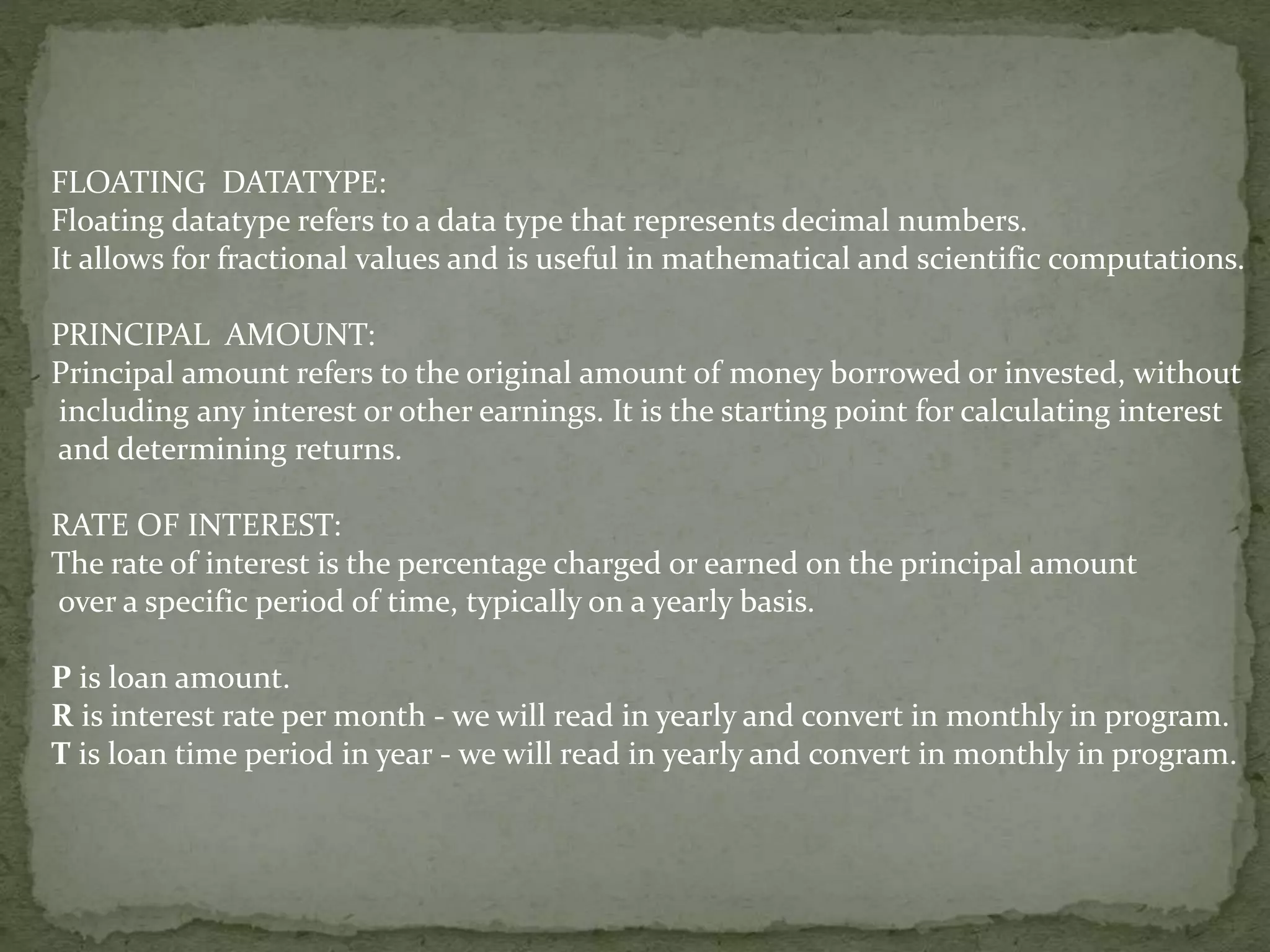 FLOATING DATATYPE:
Floating datatype refers to a data type that represents decimal numbers.
It allows for fractional values and is useful in mathematical and scientific computations.
PRINCIPAL AMOUNT:
Principal amount refers to the original amount of money borrowed or invested, without
including any interest or other earnings. It is the starting point for calculating interest
and determining returns.
RATE OF INTEREST:
The rate of interest is the percentage charged or earned on the principal amount
over a specific period of time, typically on a yearly basis.
P is loan amount.
R is interest rate per month - we will read in yearly and convert in monthly in program.
T is loan time period in year - we will read in yearly and convert in monthly in program.
 