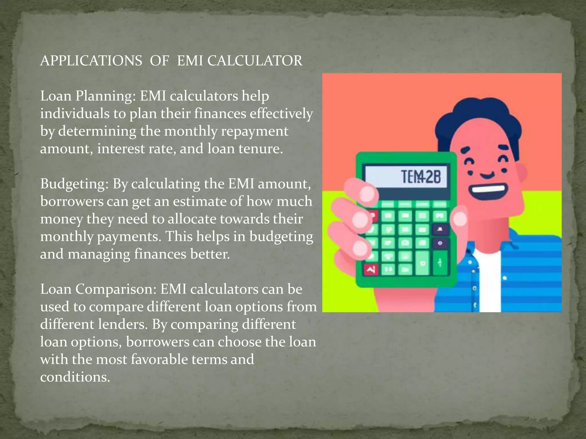 APPLICATIONS OF EMI CALCULATOR
Loan Planning: EMI calculators help
individuals to plan their finances effectively
by determining the monthly repayment
amount, interest rate, and loan tenure.
Budgeting: By calculating the EMI amount,
borrowers can get an estimate of how much
money they need to allocate towards their
monthly payments. This helps in budgeting
and managing finances better.
Loan Comparison: EMI calculators can be
used to compare different loan options from
different lenders. By comparing different
loan options, borrowers can choose the loan
with the most favorable terms and
conditions.
 