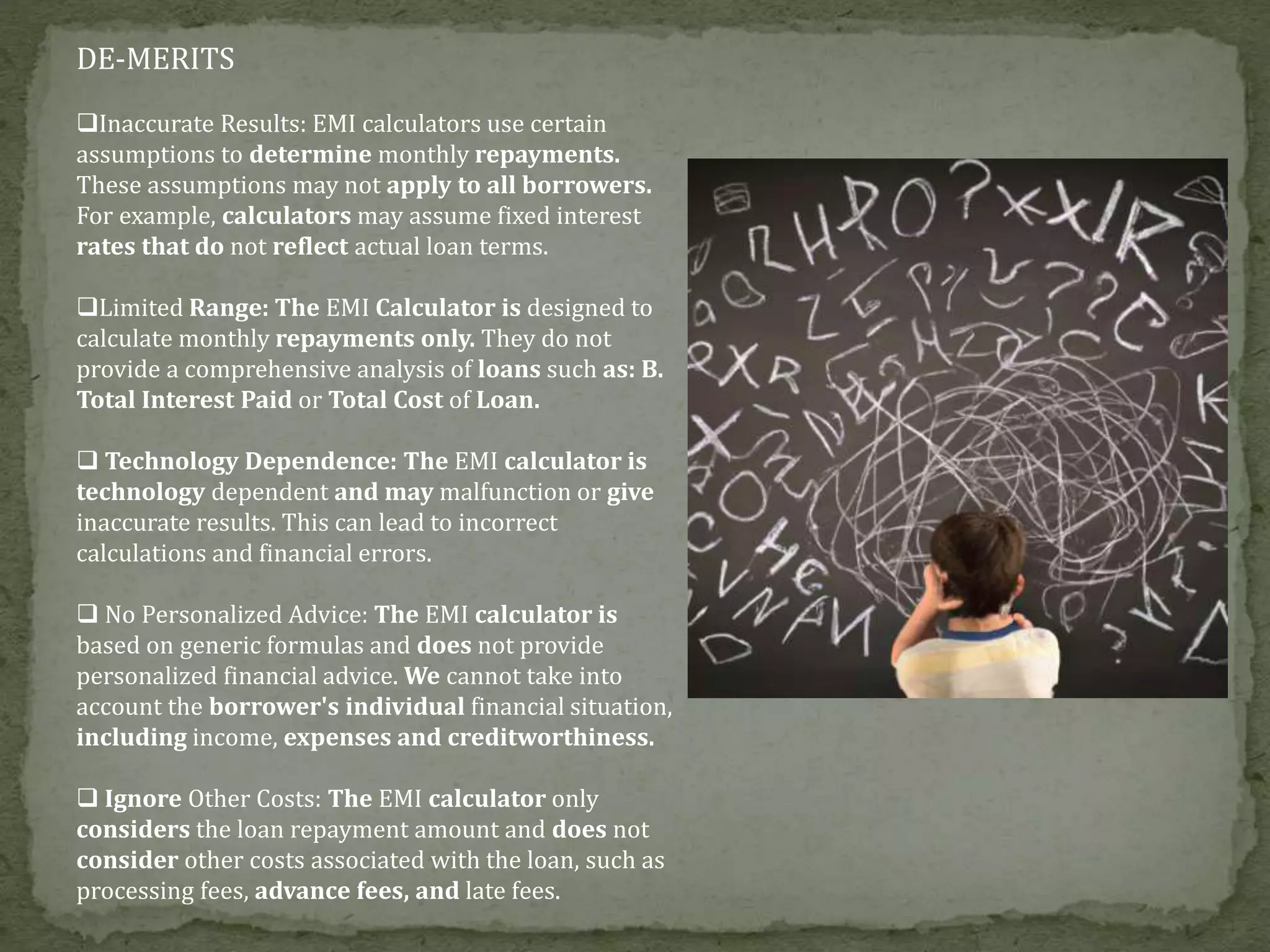 DE-MERITS
Inaccurate Results: EMI calculators use certain
assumptions to determine monthly repayments.
These assumptions may not apply to all borrowers.
For example, calculators may assume fixed interest
rates that do not reflect actual loan terms.
Limited Range: The EMI Calculator is designed to
calculate monthly repayments only. They do not
provide a comprehensive analysis of loans such as: B.
Total Interest Paid or Total Cost of Loan.
 Technology Dependence: The EMI calculator is
technology dependent and may malfunction or give
inaccurate results. This can lead to incorrect
calculations and financial errors.
 No Personalized Advice: The EMI calculator is
based on generic formulas and does not provide
personalized financial advice. We cannot take into
account the borrower's individual financial situation,
including income, expenses and creditworthiness.
 Ignore Other Costs: The EMI calculator only
considers the loan repayment amount and does not
consider other costs associated with the loan, such as
processing fees, advance fees, and late fees.
 