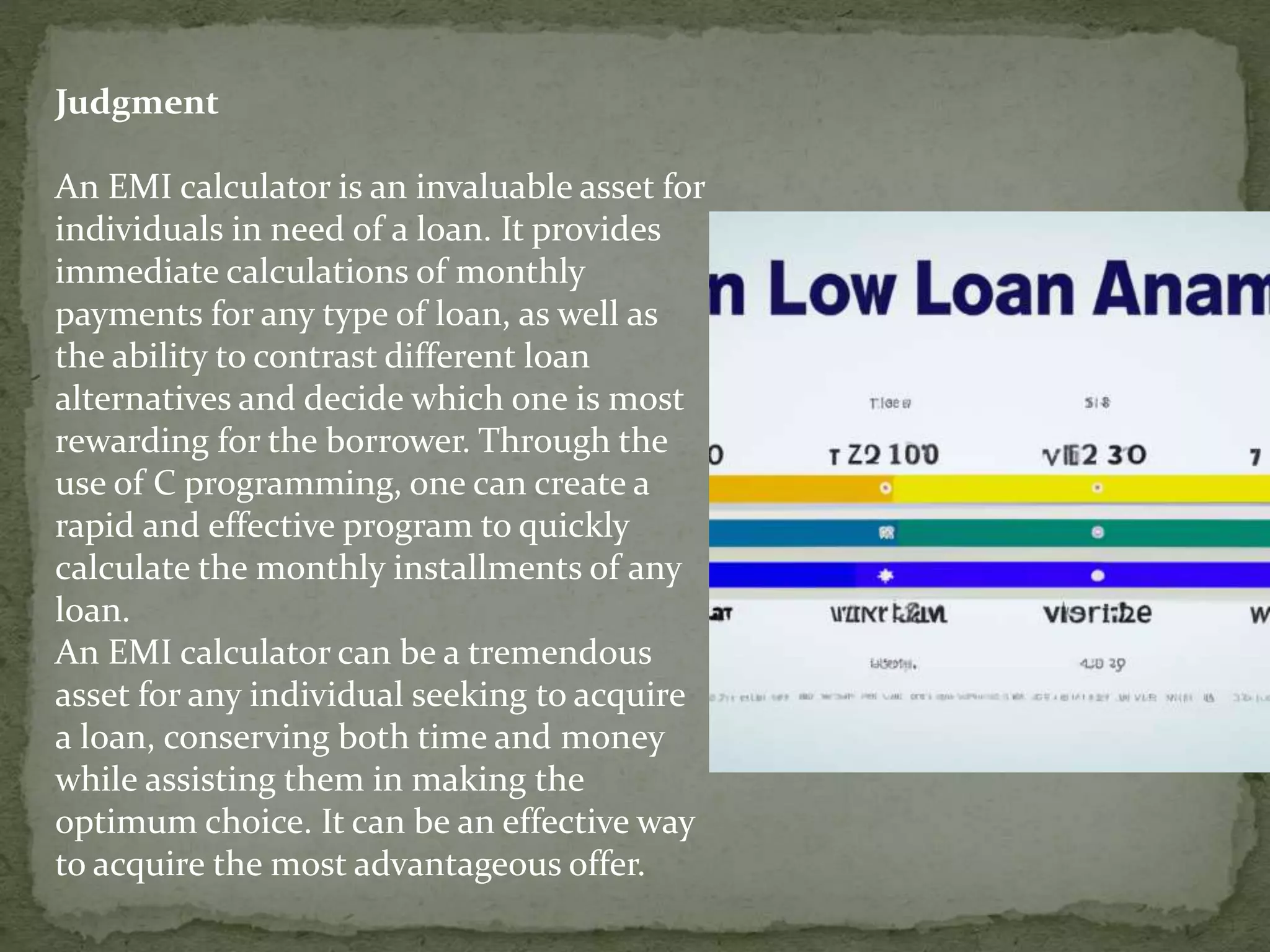 Judgment
An EMI calculator is an invaluable asset for
individuals in need of a loan. It provides
immediate calculations of monthly
payments for any type of loan, as well as
the ability to contrast different loan
alternatives and decide which one is most
rewarding for the borrower. Through the
use of C programming, one can create a
rapid and effective program to quickly
calculate the monthly installments of any
loan.
An EMI calculator can be a tremendous
asset for any individual seeking to acquire
a loan, conserving both time and money
while assisting them in making the
optimum choice. It can be an effective way
to acquire the most advantageous offer.
 