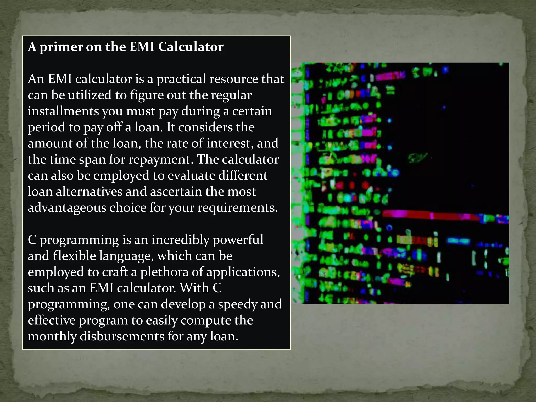 A primer on the EMI Calculator
An EMI calculator is a practical resource that
can be utilized to figure out the regular
installments you must pay during a certain
period to pay off a loan. It considers the
amount of the loan, the rate of interest, and
the time span for repayment. The calculator
can also be employed to evaluate different
loan alternatives and ascertain the most
advantageous choice for your requirements.
C programming is an incredibly powerful
and flexible language, which can be
employed to craft a plethora of applications,
such as an EMI calculator. With C
programming, one can develop a speedy and
effective program to easily compute the
monthly disbursements for any loan.
 