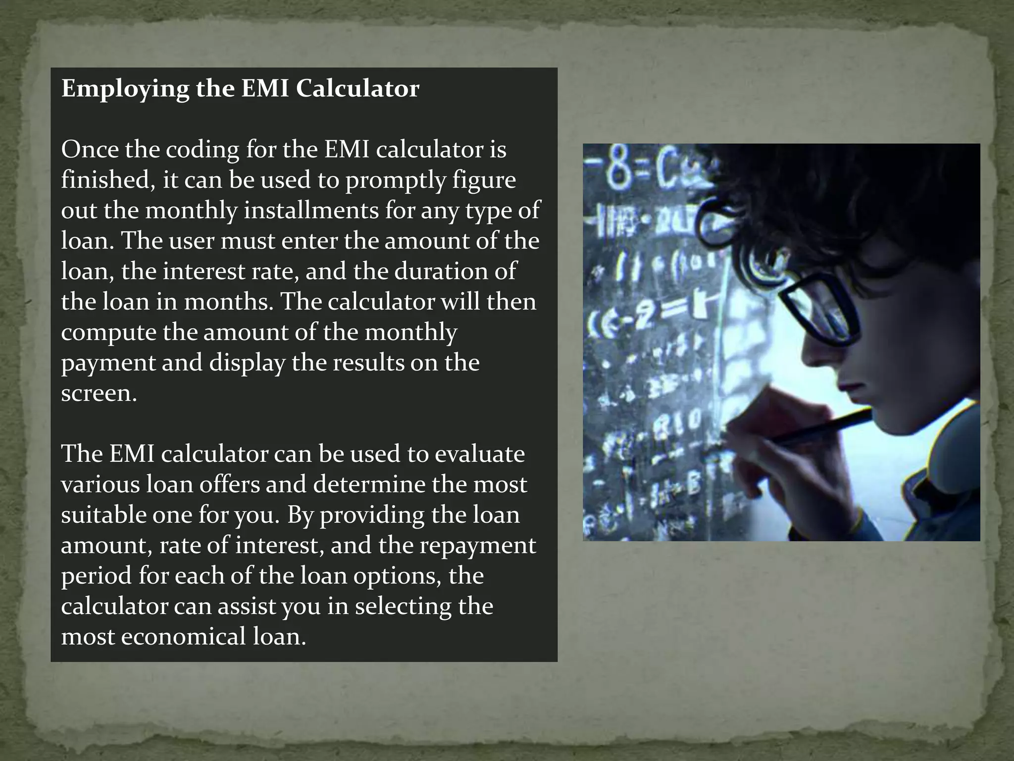 Employing the EMI Calculator
Once the coding for the EMI calculator is
finished, it can be used to promptly figure
out the monthly installments for any type of
loan. The user must enter the amount of the
loan, the interest rate, and the duration of
the loan in months. The calculator will then
compute the amount of the monthly
payment and display the results on the
screen.
The EMI calculator can be used to evaluate
various loan offers and determine the most
suitable one for you. By providing the loan
amount, rate of interest, and the repayment
period for each of the loan options, the
calculator can assist you in selecting the
most economical loan.
 