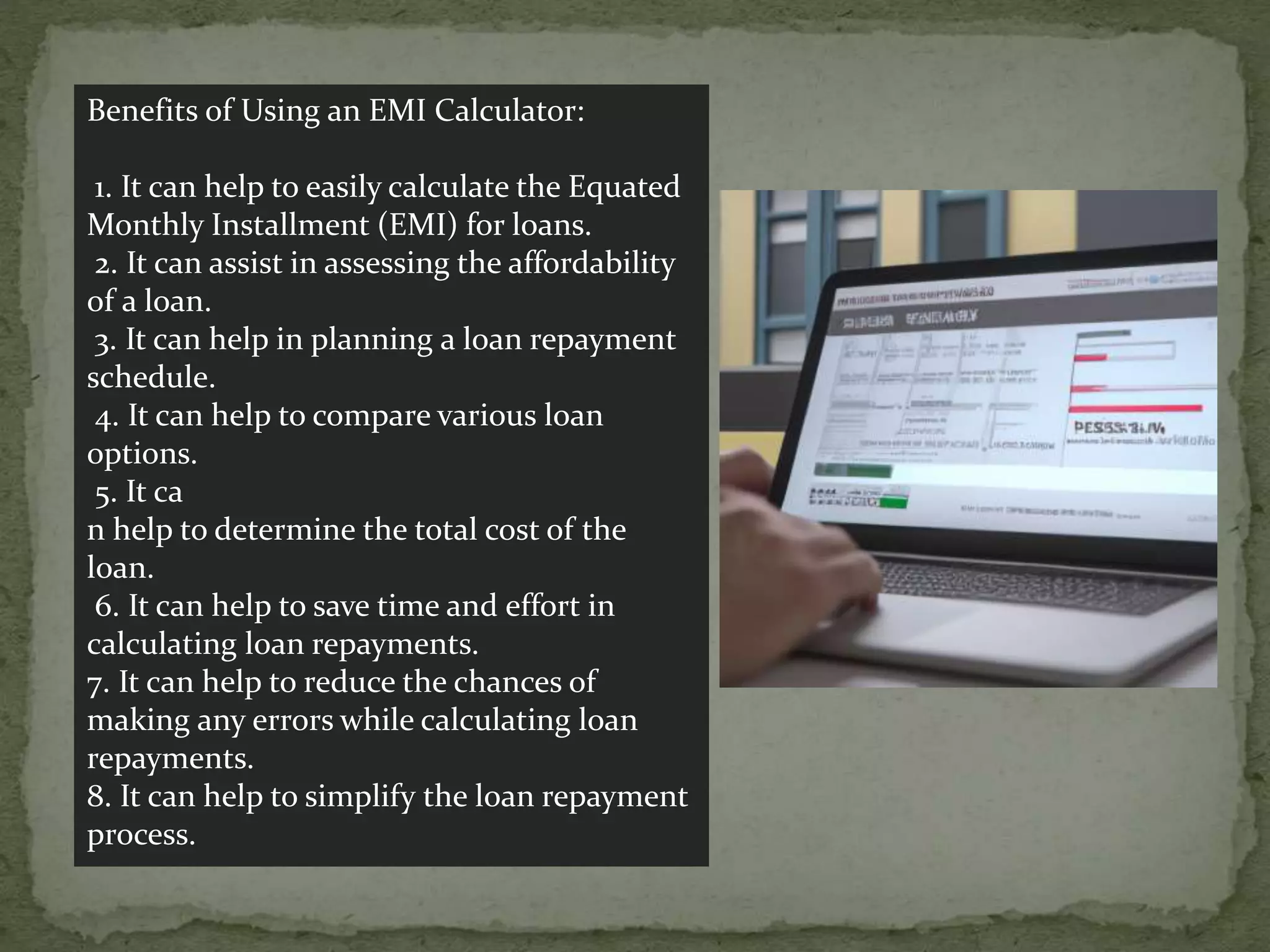 Benefits of Using an EMI Calculator:
1. It can help to easily calculate the Equated
Monthly Installment (EMI) for loans.
2. It can assist in assessing the affordability
of a loan.
3. It can help in planning a loan repayment
schedule.
4. It can help to compare various loan
options.
5. It ca
n help to determine the total cost of the
loan.
6. It can help to save time and effort in
calculating loan repayments.
7. It can help to reduce the chances of
making any errors while calculating loan
repayments.
8. It can help to simplify the loan repayment
process.
 
