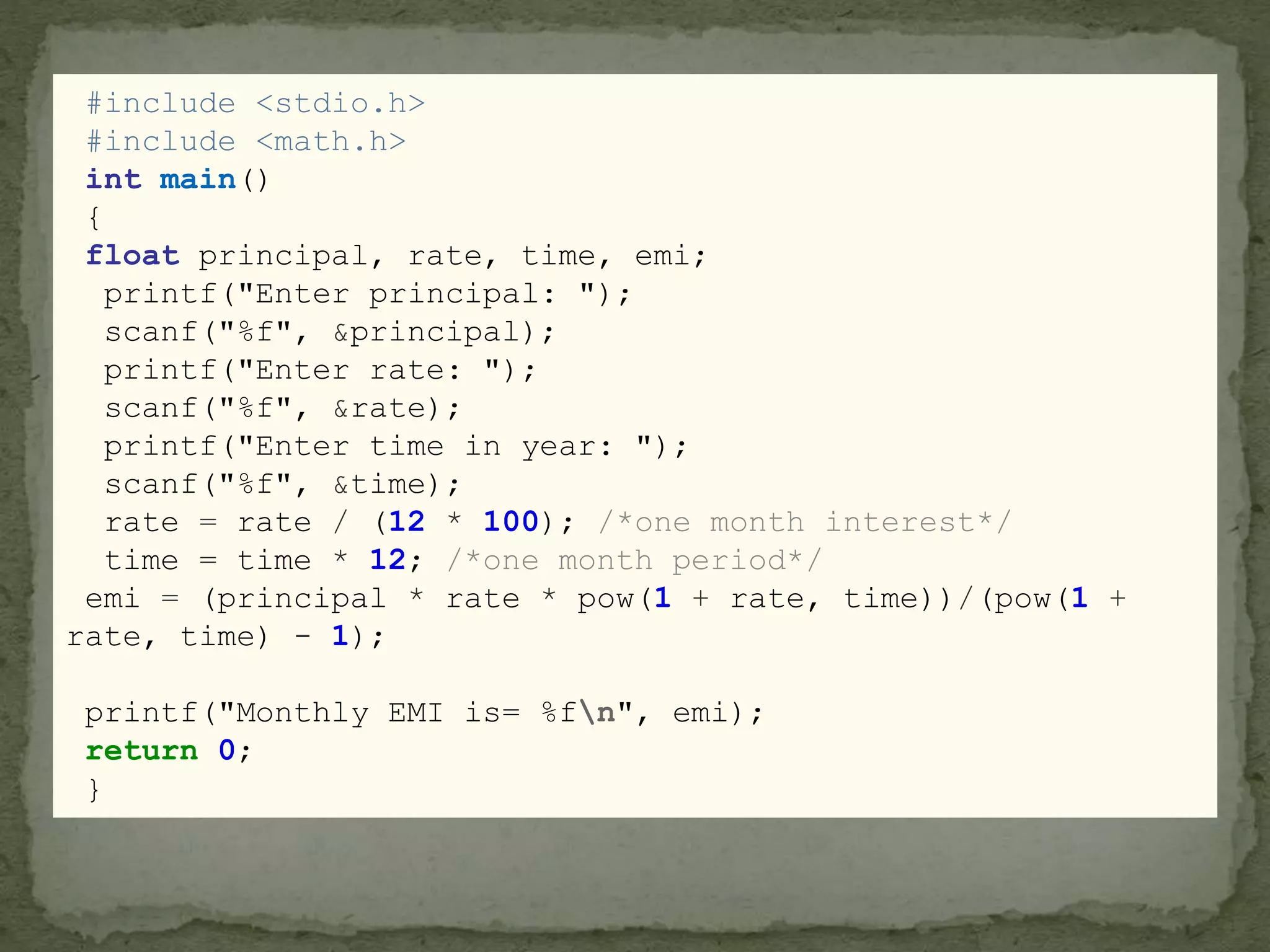 #include <stdio.h>
#include <math.h>
int main()
{
float principal, rate, time, emi;
printf("Enter principal: ");
scanf("%f", &principal);
printf("Enter rate: ");
scanf("%f", &rate);
printf("Enter time in year: ");
scanf("%f", &time);
rate = rate / (12 * 100); /*one month interest*/
time = time * 12; /*one month period*/
emi = (principal * rate * pow(1 + rate, time))/(pow(1 +
rate, time) - 1);
printf("Monthly EMI is= %fn", emi);
return 0;
}
 