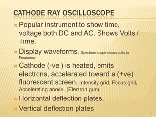 CATHODE RAY OSCILLOSCOPE
 Popular instrument to show time,
  voltage both DC and AC. Shows Volts /
  Time.
 Display waveforms. Spectrum scope shows volts to
    Frequency

   Cathode (-ve ) is heated, emits
    electrons, accelerated toward a (+ve)
    fluorescent screen. Intensity grid, Focus grid,
    Accelerating anode. (Electron gun)
 Horizontal deflection plates.
 Vertical deflection plates
                                                      1
 