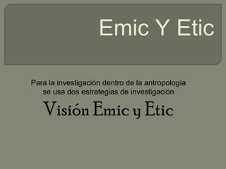 Para la investigación dentro de la antropología
se usa dos estrategias de investigación
Visión Emic y Etic
Emic Y Etic
 