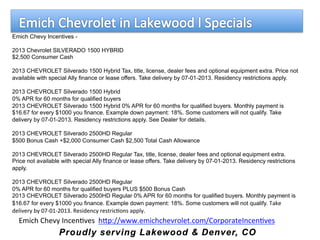Emich Chevy Incentives -
2013 Chevrolet SILVERADO 1500 HYBRID
$2,500 Consumer Cash
2013 CHEVROLET Silverado 1500 Hybrid Tax, title, license, dealer fees and optional equipment extra. Price not
available with special Ally finance or lease offers. Take delivery by 07-01-2013. Residency restrictions apply.
2013 CHEVROLET Silverado 1500 Hybrid
0% APR for 60 months for qualified buyers
2013 CHEVROLET Silverado 1500 Hybrid 0% APR for 60 months for qualified buyers. Monthly payment is
$16.67 for every $1000 you finance. Example down payment: 18%. Some customers will not qualify. Take
delivery by 07-01-2013. Residency restrictions apply. See Dealer for details.
2013 CHEVROLET Silverado 2500HD Regular
$500 Bonus Cash +$2,000 Consumer Cash $2,500 Total Cash Allowance
2013 CHEVROLET Silverado 2500HD Regular Tax, title, license, dealer fees and optional equipment extra.
Price not available with special Ally finance or lease offers. Take delivery by 07-01-2013. Residency restrictions
apply.
2013 CHEVROLET Silverado 2500HD Regular
0% APR for 60 months for qualified buyers PLUS $500 Bonus Cash
2013 CHEVROLET Silverado 2500HD Regular 0% APR for 60 months for qualified buyers. Monthly payment is
$16.67 for every $1000 you finance. Example down payment: 18%. Some customers will not qualify. Take	
  
delivery	
  by	
  07-­‐01-­‐2013.	
  Residency	
  restric9ons	
  apply.
Emich	
  Chevy	
  Incen9ves	
  	
  hAp://www.emichchevrolet.com/CorporateIncen9ves	
  
	
  
 
