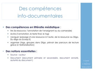 Des compétences
info-documentaires
§  Des compétences en littératie médiatique :
§  lire (la ressource, l’annotation de l’enseignant ou du camarade)
§  écrire (l’annotation, le texte final, le tag)
§  naviguer (passage d’une ressource à l’autre, de la ressource au Diigo,
Du diigo au Scoop.it)
§  organiser (tags, groupes dans Diigo, prévoir des parcours de lecture
grâce à l’éditorialisation)

•  Des notions essentielles :
§  Source – auteur
§  Document (document primaire et secondaire, document annoté,
autorité du document )

F. Canet
–
A. Delannoy`
#EMIconf2013

 
