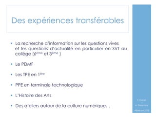 Des expériences transférables
§  La recherche d’information sur les questions vives
et les questions d’actualité en particulier en SVT au
collège (6ème et 3ème )
§  Le PDMF
§  Les TPE en 1ère
§  PPE en terminale technologique
§  L’Histoire des Arts
§  Des ateliers autour de la culture numérique…

F. Canet
–
A. Delannoy`
#EMIconf2013

 