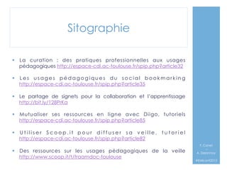 Sitographie
§  La curation  : des pratiques professionnelles aux usages
pédagogiques http://espace-cdi.ac-toulouse.fr/spip.php?article32
§  L e s u s a g e s p é d a g o g i q u e s d u s o c i a l b o o k m a r k i n g
http://espace-cdi.ac-toulouse.fr/spip.php?article35
§  Le partage de signets pour la collaboration et l’apprentissage
http://bit.ly/128PrKa
§  Mutualiser ses ressources en ligne avec Diigo, tutoriels
http://espace-cdi.ac-toulouse.fr/spip.php?article85
§  U t i l i s e r S c o o p . i t p o u r d i f f u s e r s a v e i l l e , t u t o r i e l
http://espace-cdi.ac-toulouse.fr/spip.php?article82
§  Des ressources sur les usages pédagogiques de la veille
http://www.scoop.it/t/traamdoc-toulouse

F. Canet
–
A. Delannoy`
#EMIconf2013

 