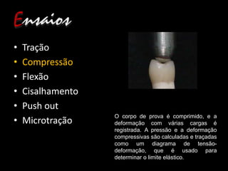 • Tração
• Compressão
• Flexão
• Cisalhamento
• Push out
• Microtração
O corpo de prova é comprimido, e a
deformação com várias cargas é
registrada. A pressão e a deformação
compressivas são calculadas e traçadas
como um diagrama de tensão-
deformação, que é usado para
determinar o limite elástico.
 