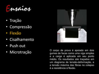 • Tração
• Compressão
• Flexão
• Cisalhamento
• Push out
• Microtração
O corpo de prova é apoiado em dois
gumes de facas como uma viga simples
e a carga é aplicada em seu ponto
médio. Os resultados são traçados em
um diagrama de tensão-deformação, e
a tensão máxima das fibras no colapso
é a resistência à flexão.
 