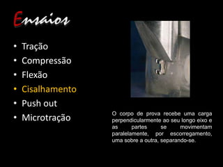 • Tração
• Compressão
• Flexão
• Cisalhamento
• Push out
• Microtração
O corpo de prova recebe uma carga
perpendicularmente ao seu longo eixo e
as partes se movimentam
paralelamente, por escorregamento,
uma sobre a outra, separando-se.
 