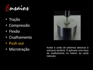 • Tração
• Compressão
• Flexão
• Cisalhamento
• Push out
• Microtração
Avalia a união de sistemas adesivos à
estrutura dentária. É aplicada uma força
de cisalhamento no interior do canal
radicular.
 