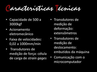 • Capacidade de 500 a
3000kgf
• Acionamento
eletromecânico
• Faixa de velocidades:
0,02 a 1000mm/min
• Transdutores de
medição de força: célula
de carga de strain gages
• Transdutores de
medição de
deformação:
extensômetros
• Transdutores de
medição de
deslocamento:
embutidos da máquina
• Comunicação com o
microcomputador
 