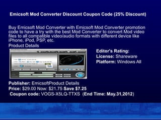 Emicsoft Mod Converter Discount Coupon Code (25% Discount)

Buy Emicsoft Mod Converter with Emicsoft Mod Converter promotion
code to have a try with the best Mod Converter to convert Mod video
files to all compatible video/audio formats with different device like
iPhone, iPod, PSP, etc.
Product Details
                                              Editor's Rating:
                                              License: Shareware
                                              Platform: Windows All



Publisher: EmicsoftProduct Details
Price: $29.00 Now: $21.75 Save $7.25
Coupon code: VOGS-X5LQ-TTXS (End Time: May.31,2012)
 