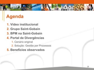 2 
Agenda 
1. Vídeo institucional 
2. Grupo Saint-Gobain 
3. BPM na Saint-Gobain 
4. Portal de Divergências 
1. Cenário original 
2. Solução: Gestão por Processos 
5. Benefícios observados 
 