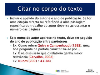    Incluir o apelido do autor e o ano de publicação. Se for
    uma citação directa ou referência a uma passagem
    especifica do trabalho do autor deve-se acrescentar o
    número das páginas

   Se o nome do autor aparece no texto, deve ser seguido
    do ano de publicação entre parênteses
    ◦ Ex: Como refere Quivy e Campenhoudt (1992), uma
      boa pergunta de partida caracteriza-se por…
      Ex: É na discussão que o relatório ganha maior
      relevância (Carvalho, 2002)
      Ex: Nunes (2001 : 43-44)


                                                               10
 