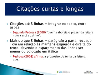    Citações até 3 linhas = integrar no texto, entre
    aspas
    ◦ Segundo Pedrosa (2008) “quem saboreia o prazer da leitura
      nunca está sozinho”.
   Mais do que 3 linhas = parágrafo à parte, recuado
    1cm em relação às margens esquerda e direita do
    texto, devendo o espaçamento das linhas ser
    menor ou colocado em itálico
    ◦ Pedrosa (2008) afirma, a propósito do tema da leitura,
      que….



                                                                  13
 