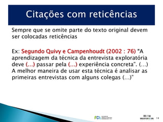 Sempre que se omite parte do texto original devem
ser colocadas reticências

Ex: Segundo Quivy e Campenhoudt (2002 : 76) “A
aprendizagem da técnica da entrevista exploratória
deve (…) passar pela (…) experiência concreta”. (…)
A melhor maneira de usar esta técnica é analisar as
primeiras entrevistas com alguns colegas (…)”




                                                      14
 