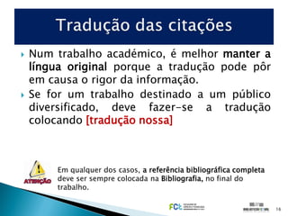    Num trabalho académico, é melhor manter a
    língua original porque a tradução pode pôr
    em causa o rigor da informação.
   Se for um trabalho destinado a um público
    diversificado, deve fazer-se a tradução
    colocando [tradução nossa]



        Em qualquer dos casos, a referência bibliográfica completa
        deve ser sempre colocada na Bibliografia, no final do
        trabalho.

                                                                     16
 
