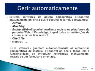    Existem softwares de gestão bibliográfica disponíveis
    gratuitamente on-line a que é possível recorrer, destacamos:
    ◦ Zotero
    ◦ Mendeley
    ◦ EndNoteWeb (disponível mediante registo na plataforma de
      pesquisa Web of Knowledge, à qual todas as instituições de
      ensino superior têm acesso)
    ◦ CiteULike
    ◦ e outros ….

    Estes softwares guardam automaticamente as referências
    bibliográficas de material disponível on-line e todos têm a
    funcionalidade de introduzir referências manualmente,
    através de um formulário orientado.



                                                                   19
 